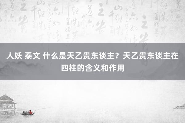 人妖 泰文 什么是天乙贵东谈主？天乙贵东谈主在四柱的含义和作用