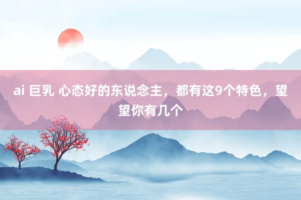 ai 巨乳 心态好的东说念主，都有这9个特色，望望你有几个