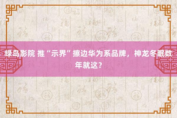 绿岛影院 推“示界”擦边华为系品牌，神龙冬眠数年就这？