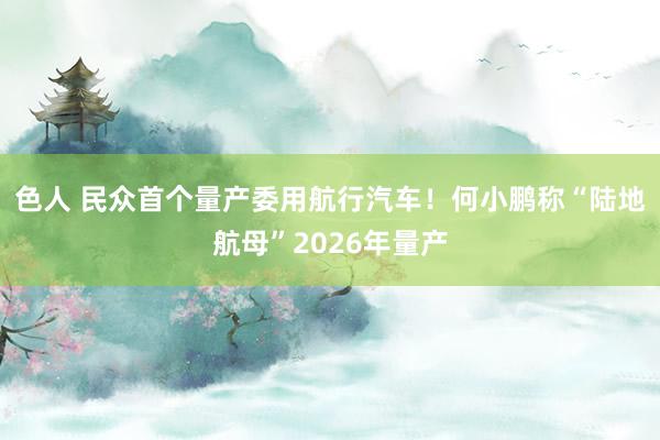 色人 民众首个量产委用航行汽车！何小鹏称“陆地航母”2026年量产