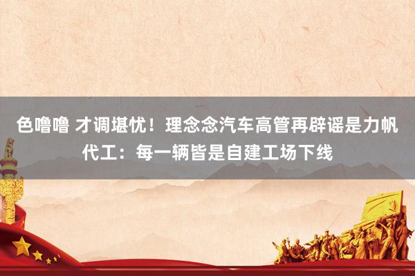 色噜噜 才调堪忧！理念念汽车高管再辟谣是力帆代工：每一辆皆是自建工场下线