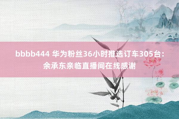 bbbb444 华为粉丝36小时推选订车305台：余承东亲临直播间在线感谢