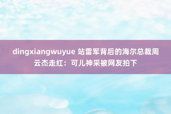 dingxiangwuyue 站雷军背后的海尔总裁周云杰走红：可儿神采被网友拍下