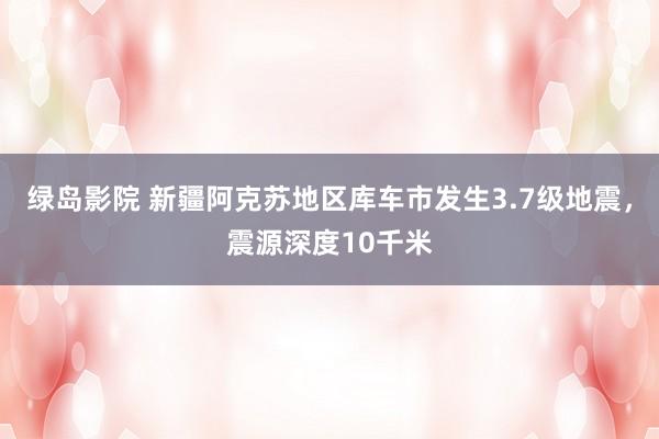 绿岛影院 新疆阿克苏地区库车市发生3.7级地震，震源深度10千米