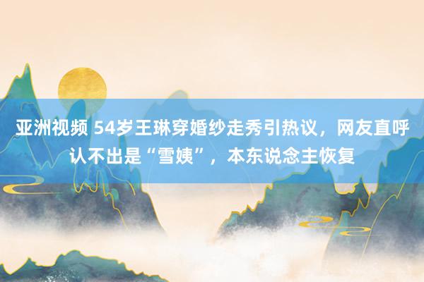 亚洲视频 54岁王琳穿婚纱走秀引热议，网友直呼认不出是“雪姨”，本东说念主恢复