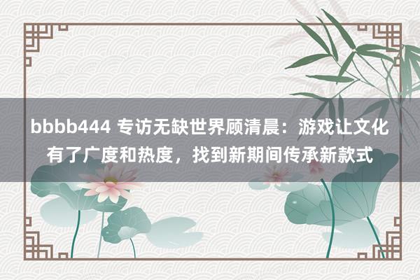 bbbb444 专访无缺世界顾清晨：游戏让文化有了广度和热度，找到新期间传承新款式